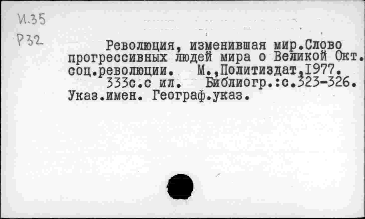 ﻿И35
Революция, изменившая мир.Слово прогрессивных людей мира о Великой Окт. соц.революции. М.»Политиздат,1977.
333с.с ил. Библиогр.:с.323-326. Указ.имен. Географ.указ.